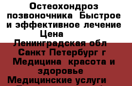 Остеохондроз позвоночника. Быстрое и эффективное лечение  › Цена ­ 2 200 - Ленинградская обл., Санкт-Петербург г. Медицина, красота и здоровье » Медицинские услуги   . Ленинградская обл.,Санкт-Петербург г.